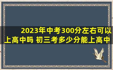 2023年中考300分左右可以上高中吗 初三考多少分能上高中